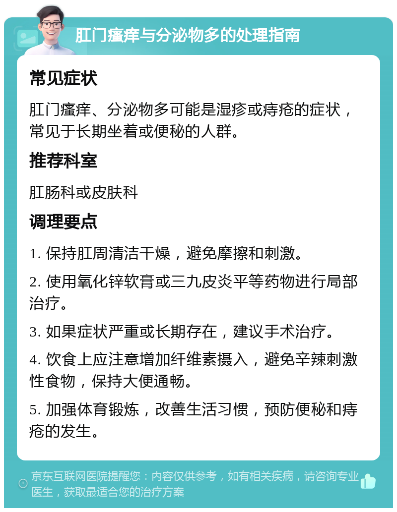 肛门瘙痒与分泌物多的处理指南 常见症状 肛门瘙痒、分泌物多可能是湿疹或痔疮的症状，常见于长期坐着或便秘的人群。 推荐科室 肛肠科或皮肤科 调理要点 1. 保持肛周清洁干燥，避免摩擦和刺激。 2. 使用氧化锌软膏或三九皮炎平等药物进行局部治疗。 3. 如果症状严重或长期存在，建议手术治疗。 4. 饮食上应注意增加纤维素摄入，避免辛辣刺激性食物，保持大便通畅。 5. 加强体育锻炼，改善生活习惯，预防便秘和痔疮的发生。