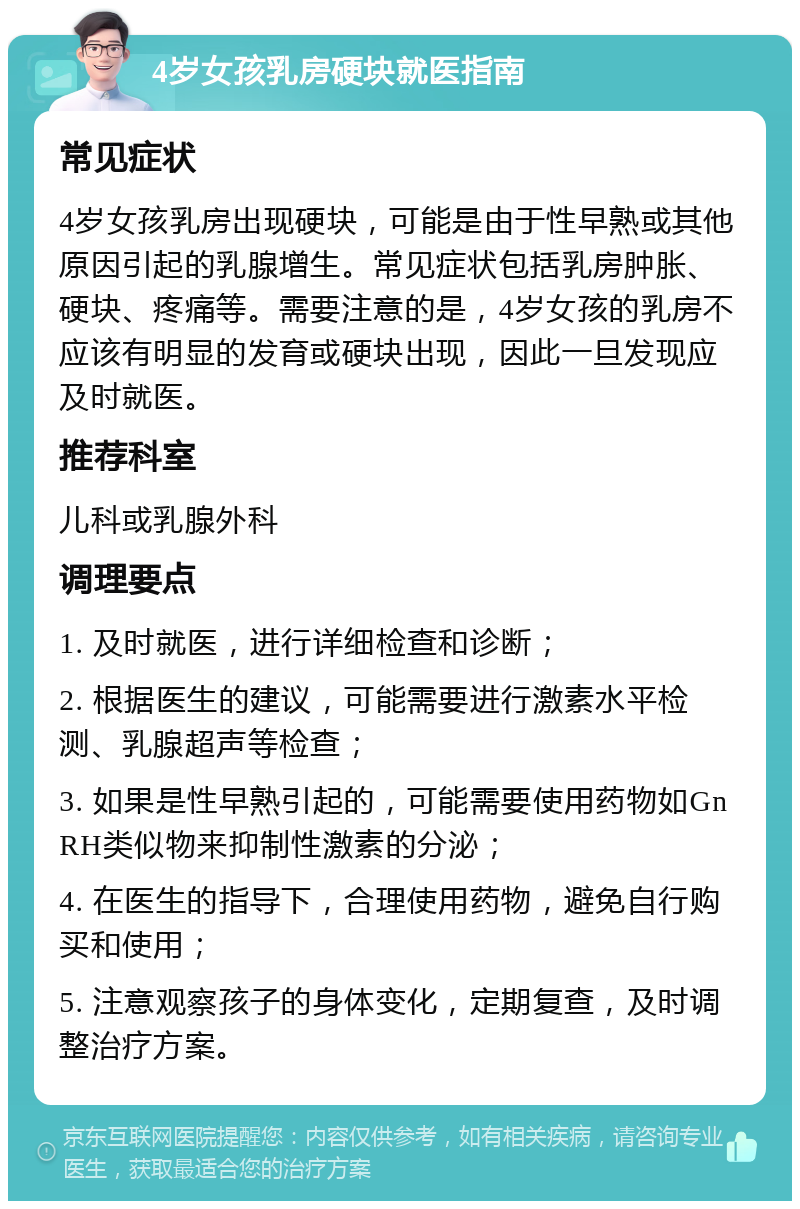 4岁女孩乳房硬块就医指南 常见症状 4岁女孩乳房出现硬块，可能是由于性早熟或其他原因引起的乳腺增生。常见症状包括乳房肿胀、硬块、疼痛等。需要注意的是，4岁女孩的乳房不应该有明显的发育或硬块出现，因此一旦发现应及时就医。 推荐科室 儿科或乳腺外科 调理要点 1. 及时就医，进行详细检查和诊断； 2. 根据医生的建议，可能需要进行激素水平检测、乳腺超声等检查； 3. 如果是性早熟引起的，可能需要使用药物如GnRH类似物来抑制性激素的分泌； 4. 在医生的指导下，合理使用药物，避免自行购买和使用； 5. 注意观察孩子的身体变化，定期复查，及时调整治疗方案。