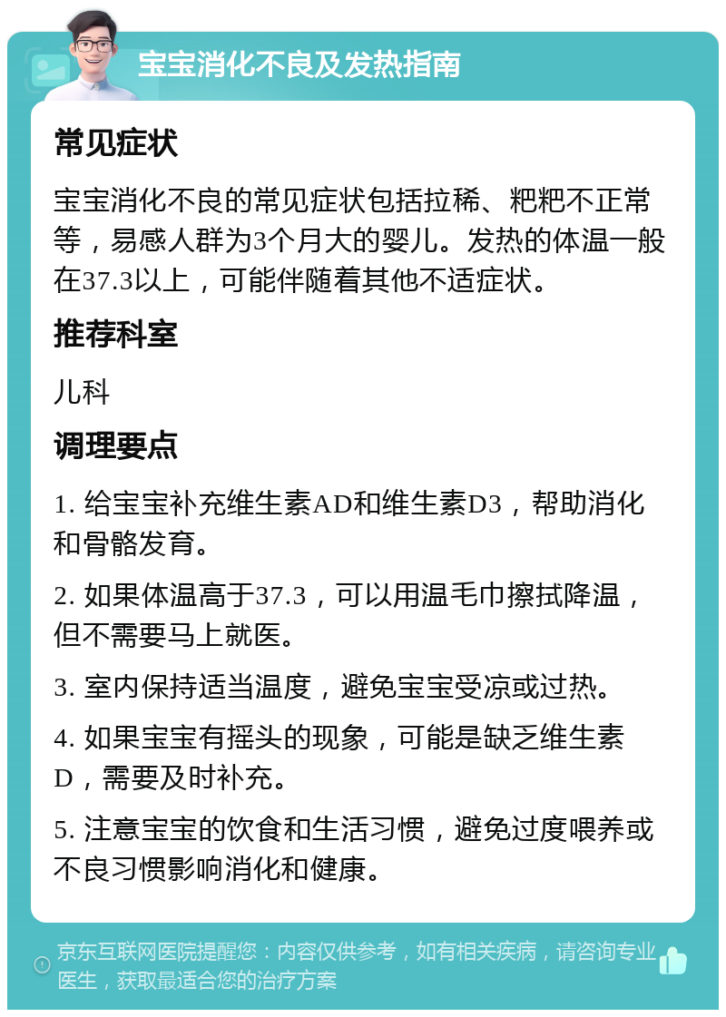 宝宝消化不良及发热指南 常见症状 宝宝消化不良的常见症状包括拉稀、粑粑不正常等，易感人群为3个月大的婴儿。发热的体温一般在37.3以上，可能伴随着其他不适症状。 推荐科室 儿科 调理要点 1. 给宝宝补充维生素AD和维生素D3，帮助消化和骨骼发育。 2. 如果体温高于37.3，可以用温毛巾擦拭降温，但不需要马上就医。 3. 室内保持适当温度，避免宝宝受凉或过热。 4. 如果宝宝有摇头的现象，可能是缺乏维生素D，需要及时补充。 5. 注意宝宝的饮食和生活习惯，避免过度喂养或不良习惯影响消化和健康。