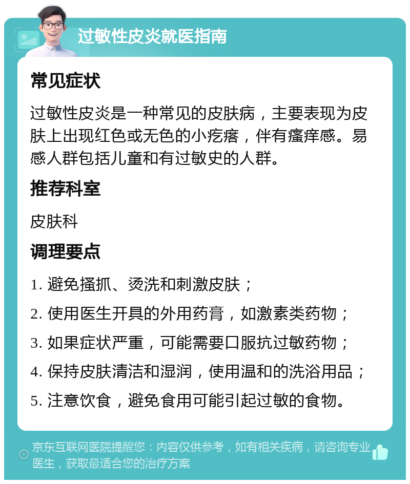 过敏性皮炎就医指南 常见症状 过敏性皮炎是一种常见的皮肤病，主要表现为皮肤上出现红色或无色的小疙瘩，伴有瘙痒感。易感人群包括儿童和有过敏史的人群。 推荐科室 皮肤科 调理要点 1. 避免搔抓、烫洗和刺激皮肤； 2. 使用医生开具的外用药膏，如激素类药物； 3. 如果症状严重，可能需要口服抗过敏药物； 4. 保持皮肤清洁和湿润，使用温和的洗浴用品； 5. 注意饮食，避免食用可能引起过敏的食物。