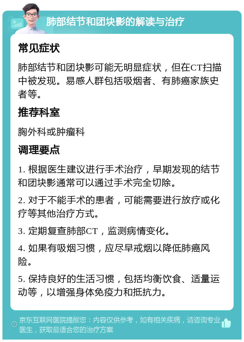 肺部结节和团块影的解读与治疗 常见症状 肺部结节和团块影可能无明显症状，但在CT扫描中被发现。易感人群包括吸烟者、有肺癌家族史者等。 推荐科室 胸外科或肿瘤科 调理要点 1. 根据医生建议进行手术治疗，早期发现的结节和团块影通常可以通过手术完全切除。 2. 对于不能手术的患者，可能需要进行放疗或化疗等其他治疗方式。 3. 定期复查肺部CT，监测病情变化。 4. 如果有吸烟习惯，应尽早戒烟以降低肺癌风险。 5. 保持良好的生活习惯，包括均衡饮食、适量运动等，以增强身体免疫力和抵抗力。