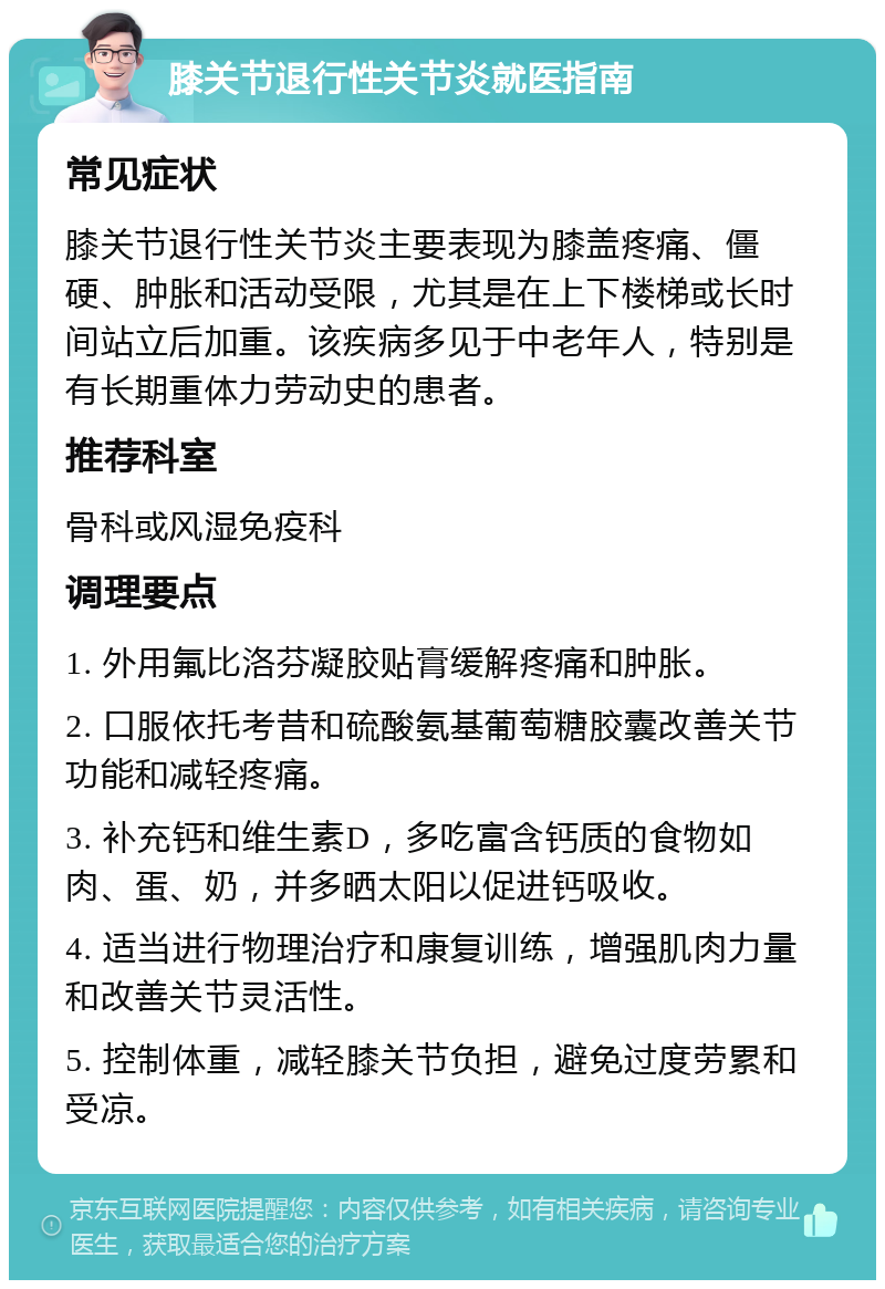 膝关节退行性关节炎就医指南 常见症状 膝关节退行性关节炎主要表现为膝盖疼痛、僵硬、肿胀和活动受限，尤其是在上下楼梯或长时间站立后加重。该疾病多见于中老年人，特别是有长期重体力劳动史的患者。 推荐科室 骨科或风湿免疫科 调理要点 1. 外用氟比洛芬凝胶贴膏缓解疼痛和肿胀。 2. 口服依托考昔和硫酸氨基葡萄糖胶囊改善关节功能和减轻疼痛。 3. 补充钙和维生素D，多吃富含钙质的食物如肉、蛋、奶，并多晒太阳以促进钙吸收。 4. 适当进行物理治疗和康复训练，增强肌肉力量和改善关节灵活性。 5. 控制体重，减轻膝关节负担，避免过度劳累和受凉。