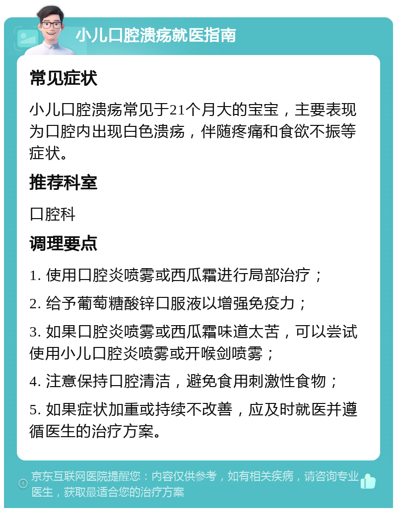 小儿口腔溃疡就医指南 常见症状 小儿口腔溃疡常见于21个月大的宝宝，主要表现为口腔内出现白色溃疡，伴随疼痛和食欲不振等症状。 推荐科室 口腔科 调理要点 1. 使用口腔炎喷雾或西瓜霜进行局部治疗； 2. 给予葡萄糖酸锌口服液以增强免疫力； 3. 如果口腔炎喷雾或西瓜霜味道太苦，可以尝试使用小儿口腔炎喷雾或开喉剑喷雾； 4. 注意保持口腔清洁，避免食用刺激性食物； 5. 如果症状加重或持续不改善，应及时就医并遵循医生的治疗方案。