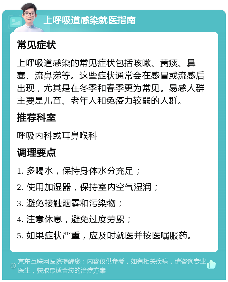 上呼吸道感染就医指南 常见症状 上呼吸道感染的常见症状包括咳嗽、黄痰、鼻塞、流鼻涕等。这些症状通常会在感冒或流感后出现，尤其是在冬季和春季更为常见。易感人群主要是儿童、老年人和免疫力较弱的人群。 推荐科室 呼吸内科或耳鼻喉科 调理要点 1. 多喝水，保持身体水分充足； 2. 使用加湿器，保持室内空气湿润； 3. 避免接触烟雾和污染物； 4. 注意休息，避免过度劳累； 5. 如果症状严重，应及时就医并按医嘱服药。