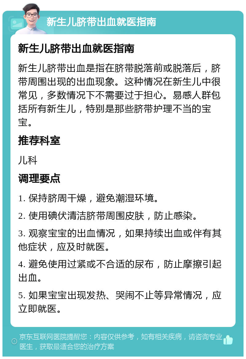 新生儿脐带出血就医指南 新生儿脐带出血就医指南 新生儿脐带出血是指在脐带脱落前或脱落后，脐带周围出现的出血现象。这种情况在新生儿中很常见，多数情况下不需要过于担心。易感人群包括所有新生儿，特别是那些脐带护理不当的宝宝。 推荐科室 儿科 调理要点 1. 保持脐周干燥，避免潮湿环境。 2. 使用碘伏清洁脐带周围皮肤，防止感染。 3. 观察宝宝的出血情况，如果持续出血或伴有其他症状，应及时就医。 4. 避免使用过紧或不合适的尿布，防止摩擦引起出血。 5. 如果宝宝出现发热、哭闹不止等异常情况，应立即就医。