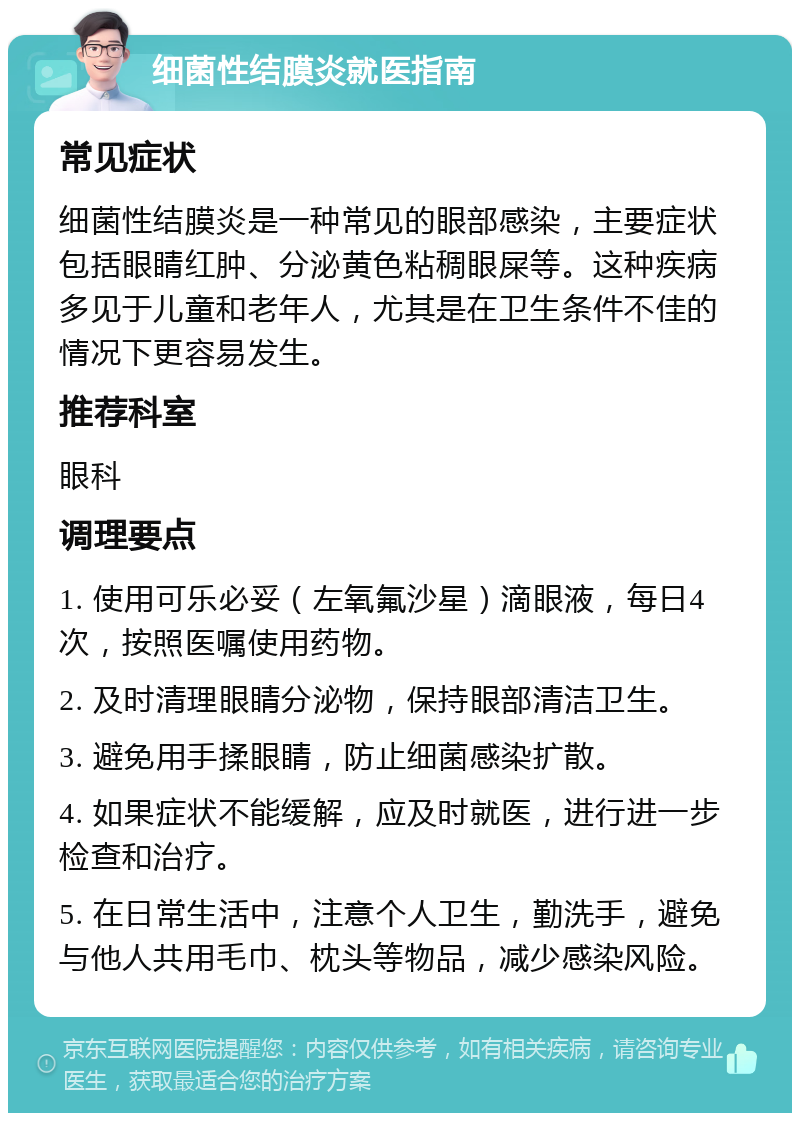 细菌性结膜炎就医指南 常见症状 细菌性结膜炎是一种常见的眼部感染，主要症状包括眼睛红肿、分泌黄色粘稠眼屎等。这种疾病多见于儿童和老年人，尤其是在卫生条件不佳的情况下更容易发生。 推荐科室 眼科 调理要点 1. 使用可乐必妥（左氧氟沙星）滴眼液，每日4次，按照医嘱使用药物。 2. 及时清理眼睛分泌物，保持眼部清洁卫生。 3. 避免用手揉眼睛，防止细菌感染扩散。 4. 如果症状不能缓解，应及时就医，进行进一步检查和治疗。 5. 在日常生活中，注意个人卫生，勤洗手，避免与他人共用毛巾、枕头等物品，减少感染风险。