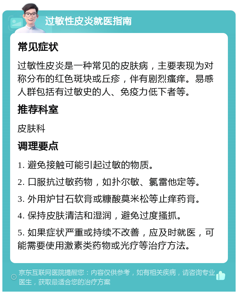 过敏性皮炎就医指南 常见症状 过敏性皮炎是一种常见的皮肤病，主要表现为对称分布的红色斑块或丘疹，伴有剧烈瘙痒。易感人群包括有过敏史的人、免疫力低下者等。 推荐科室 皮肤科 调理要点 1. 避免接触可能引起过敏的物质。 2. 口服抗过敏药物，如扑尔敏、氯雷他定等。 3. 外用炉甘石软膏或糠酸莫米松等止痒药膏。 4. 保持皮肤清洁和湿润，避免过度搔抓。 5. 如果症状严重或持续不改善，应及时就医，可能需要使用激素类药物或光疗等治疗方法。