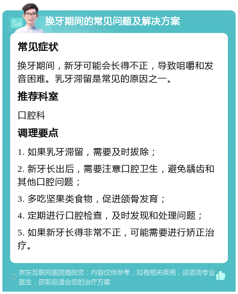 换牙期间的常见问题及解决方案 常见症状 换牙期间，新牙可能会长得不正，导致咀嚼和发音困难。乳牙滞留是常见的原因之一。 推荐科室 口腔科 调理要点 1. 如果乳牙滞留，需要及时拔除； 2. 新牙长出后，需要注意口腔卫生，避免龋齿和其他口腔问题； 3. 多吃坚果类食物，促进颌骨发育； 4. 定期进行口腔检查，及时发现和处理问题； 5. 如果新牙长得非常不正，可能需要进行矫正治疗。