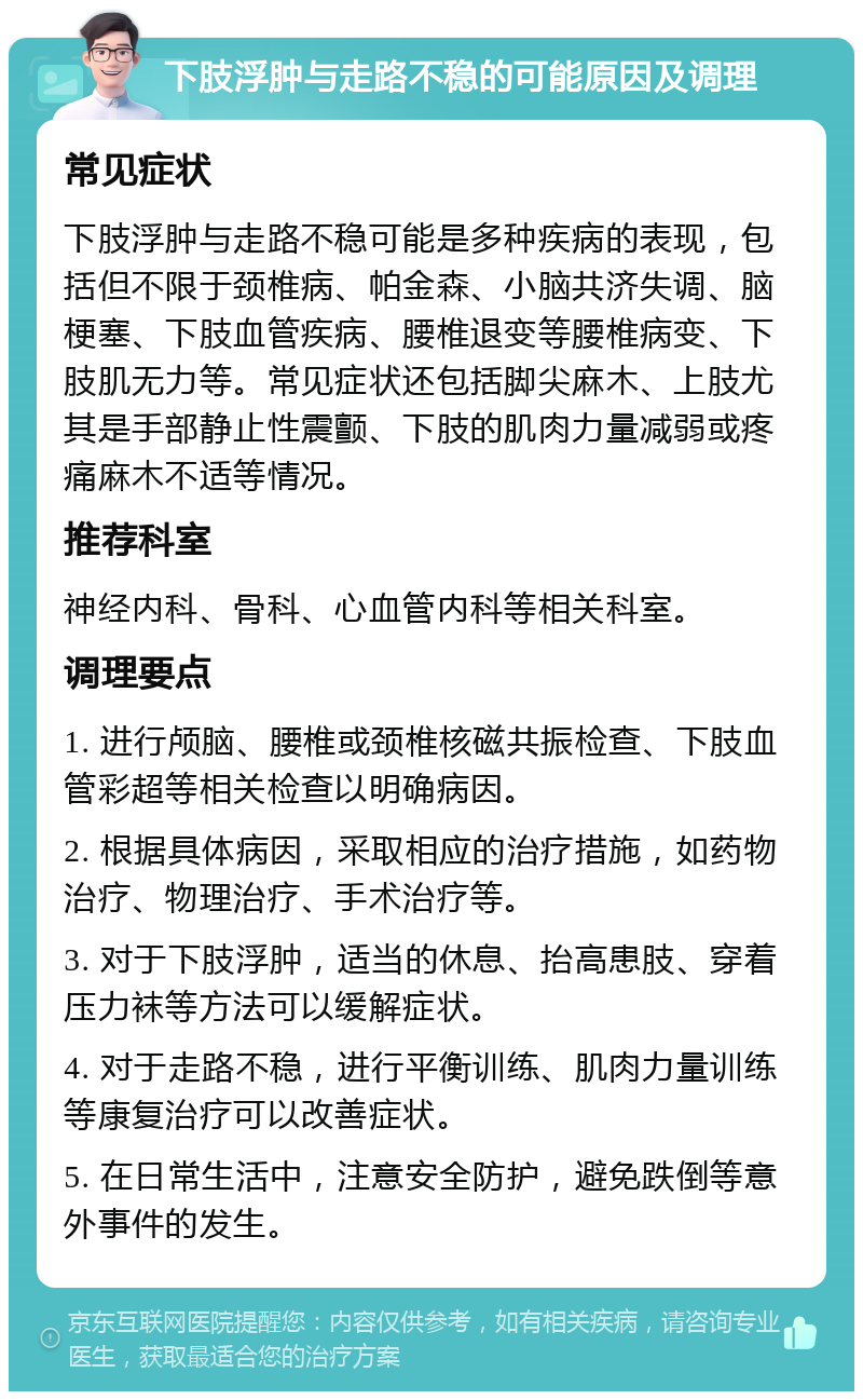 下肢浮肿与走路不稳的可能原因及调理 常见症状 下肢浮肿与走路不稳可能是多种疾病的表现，包括但不限于颈椎病、帕金森、小脑共济失调、脑梗塞、下肢血管疾病、腰椎退变等腰椎病变、下肢肌无力等。常见症状还包括脚尖麻木、上肢尤其是手部静止性震颤、下肢的肌肉力量减弱或疼痛麻木不适等情况。 推荐科室 神经内科、骨科、心血管内科等相关科室。 调理要点 1. 进行颅脑、腰椎或颈椎核磁共振检查、下肢血管彩超等相关检查以明确病因。 2. 根据具体病因，采取相应的治疗措施，如药物治疗、物理治疗、手术治疗等。 3. 对于下肢浮肿，适当的休息、抬高患肢、穿着压力袜等方法可以缓解症状。 4. 对于走路不稳，进行平衡训练、肌肉力量训练等康复治疗可以改善症状。 5. 在日常生活中，注意安全防护，避免跌倒等意外事件的发生。