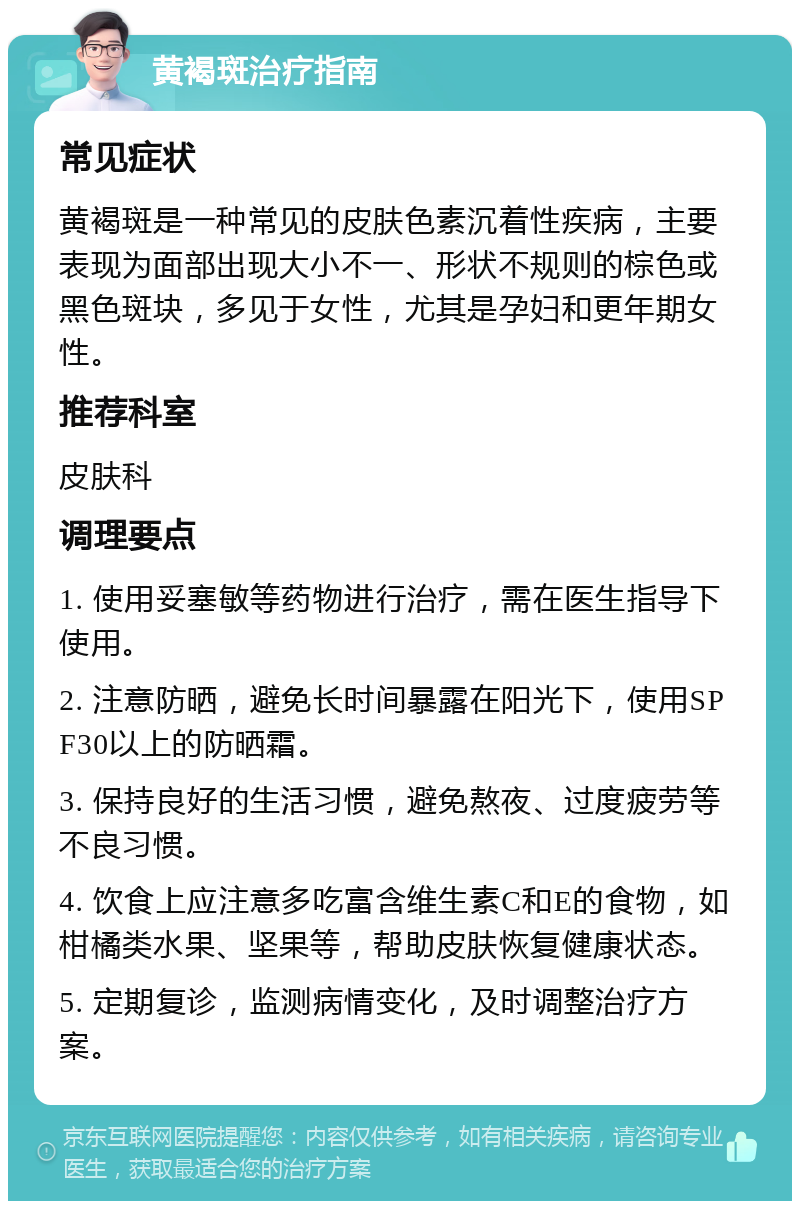 黄褐斑治疗指南 常见症状 黄褐斑是一种常见的皮肤色素沉着性疾病，主要表现为面部出现大小不一、形状不规则的棕色或黑色斑块，多见于女性，尤其是孕妇和更年期女性。 推荐科室 皮肤科 调理要点 1. 使用妥塞敏等药物进行治疗，需在医生指导下使用。 2. 注意防晒，避免长时间暴露在阳光下，使用SPF30以上的防晒霜。 3. 保持良好的生活习惯，避免熬夜、过度疲劳等不良习惯。 4. 饮食上应注意多吃富含维生素C和E的食物，如柑橘类水果、坚果等，帮助皮肤恢复健康状态。 5. 定期复诊，监测病情变化，及时调整治疗方案。