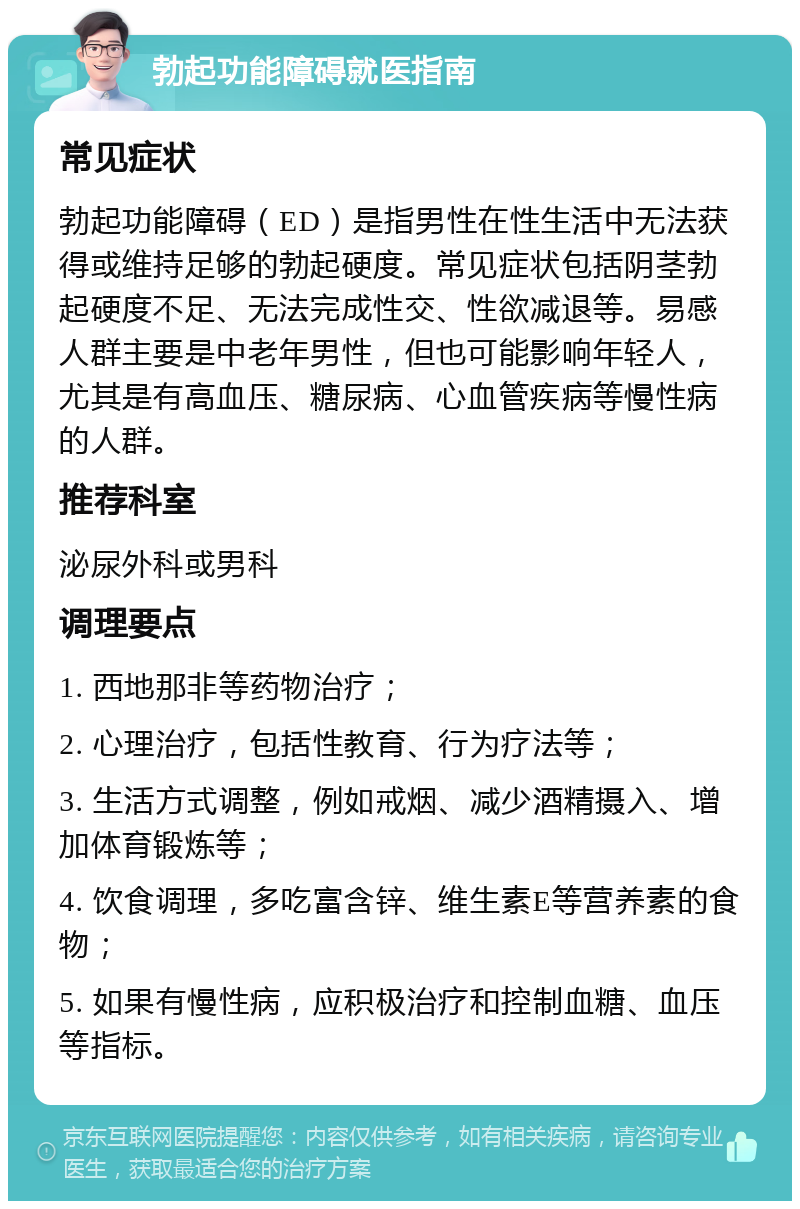 勃起功能障碍就医指南 常见症状 勃起功能障碍（ED）是指男性在性生活中无法获得或维持足够的勃起硬度。常见症状包括阴茎勃起硬度不足、无法完成性交、性欲减退等。易感人群主要是中老年男性，但也可能影响年轻人，尤其是有高血压、糖尿病、心血管疾病等慢性病的人群。 推荐科室 泌尿外科或男科 调理要点 1. 西地那非等药物治疗； 2. 心理治疗，包括性教育、行为疗法等； 3. 生活方式调整，例如戒烟、减少酒精摄入、增加体育锻炼等； 4. 饮食调理，多吃富含锌、维生素E等营养素的食物； 5. 如果有慢性病，应积极治疗和控制血糖、血压等指标。