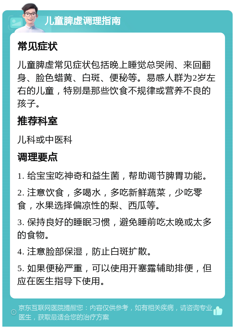 儿童脾虚调理指南 常见症状 儿童脾虚常见症状包括晚上睡觉总哭闹、来回翻身、脸色蜡黄、白斑、便秘等。易感人群为2岁左右的儿童，特别是那些饮食不规律或营养不良的孩子。 推荐科室 儿科或中医科 调理要点 1. 给宝宝吃神奇和益生菌，帮助调节脾胃功能。 2. 注意饮食，多喝水，多吃新鲜蔬菜，少吃零食，水果选择偏凉性的梨、西瓜等。 3. 保持良好的睡眠习惯，避免睡前吃太晚或太多的食物。 4. 注意脸部保湿，防止白斑扩散。 5. 如果便秘严重，可以使用开塞露辅助排便，但应在医生指导下使用。