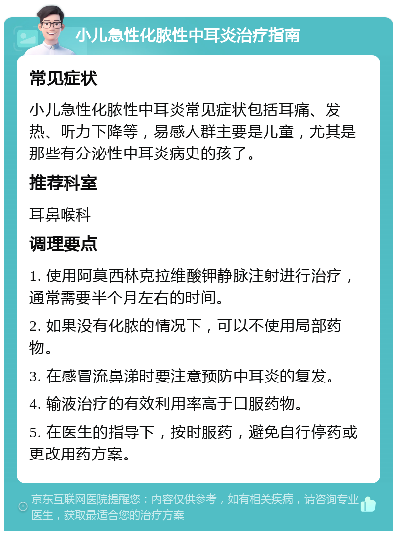 小儿急性化脓性中耳炎治疗指南 常见症状 小儿急性化脓性中耳炎常见症状包括耳痛、发热、听力下降等，易感人群主要是儿童，尤其是那些有分泌性中耳炎病史的孩子。 推荐科室 耳鼻喉科 调理要点 1. 使用阿莫西林克拉维酸钾静脉注射进行治疗，通常需要半个月左右的时间。 2. 如果没有化脓的情况下，可以不使用局部药物。 3. 在感冒流鼻涕时要注意预防中耳炎的复发。 4. 输液治疗的有效利用率高于口服药物。 5. 在医生的指导下，按时服药，避免自行停药或更改用药方案。