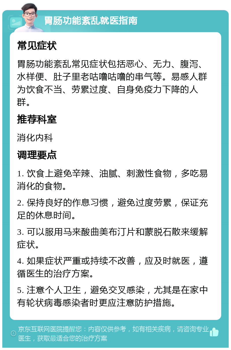 胃肠功能紊乱就医指南 常见症状 胃肠功能紊乱常见症状包括恶心、无力、腹泻、水样便、肚子里老咕噜咕噜的串气等。易感人群为饮食不当、劳累过度、自身免疫力下降的人群。 推荐科室 消化内科 调理要点 1. 饮食上避免辛辣、油腻、刺激性食物，多吃易消化的食物。 2. 保持良好的作息习惯，避免过度劳累，保证充足的休息时间。 3. 可以服用马来酸曲美布汀片和蒙脱石散来缓解症状。 4. 如果症状严重或持续不改善，应及时就医，遵循医生的治疗方案。 5. 注意个人卫生，避免交叉感染，尤其是在家中有轮状病毒感染者时更应注意防护措施。