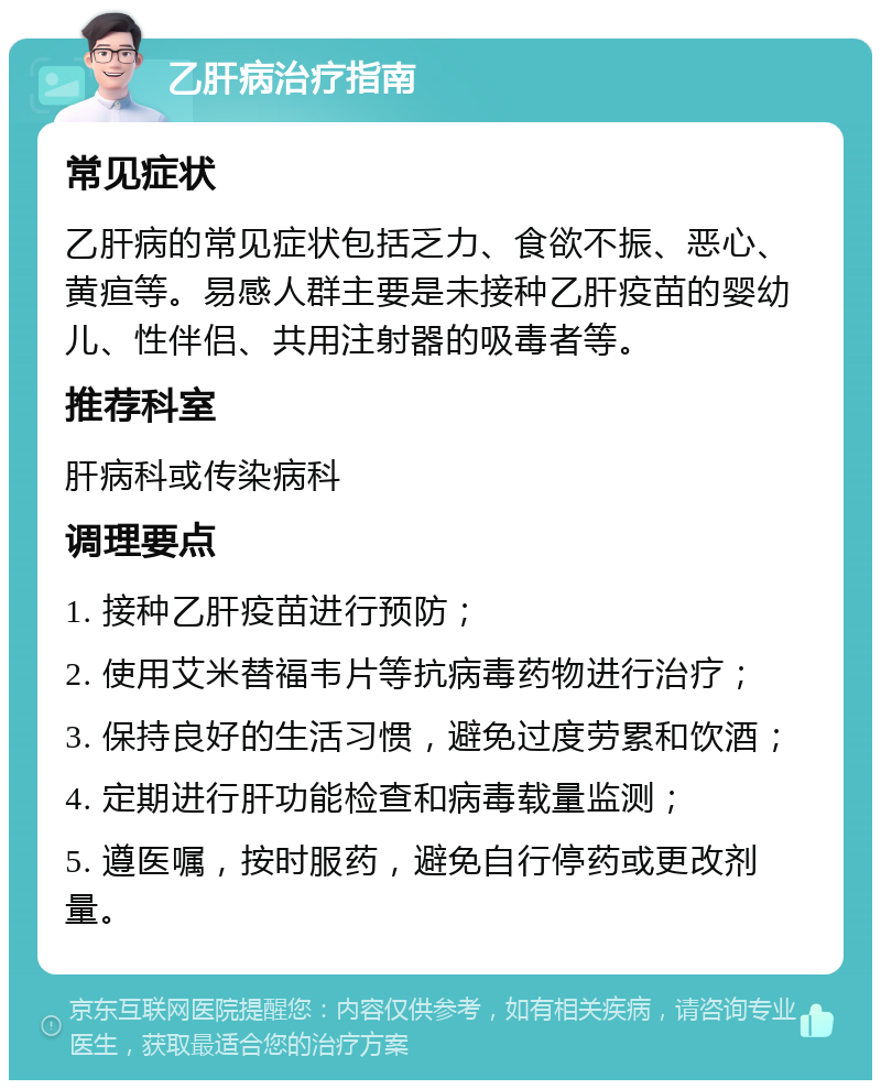 乙肝病治疗指南 常见症状 乙肝病的常见症状包括乏力、食欲不振、恶心、黄疸等。易感人群主要是未接种乙肝疫苗的婴幼儿、性伴侣、共用注射器的吸毒者等。 推荐科室 肝病科或传染病科 调理要点 1. 接种乙肝疫苗进行预防； 2. 使用艾米替福韦片等抗病毒药物进行治疗； 3. 保持良好的生活习惯，避免过度劳累和饮酒； 4. 定期进行肝功能检查和病毒载量监测； 5. 遵医嘱，按时服药，避免自行停药或更改剂量。