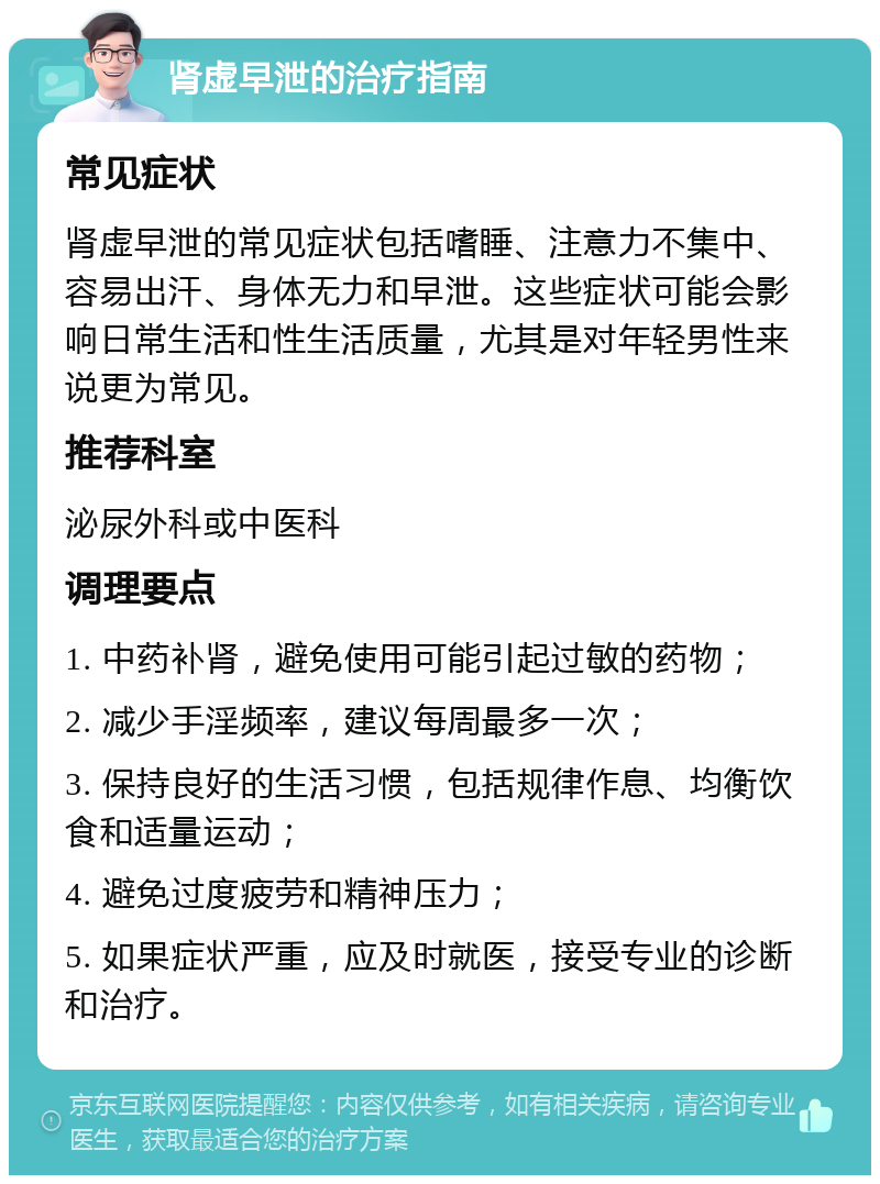 肾虚早泄的治疗指南 常见症状 肾虚早泄的常见症状包括嗜睡、注意力不集中、容易出汗、身体无力和早泄。这些症状可能会影响日常生活和性生活质量，尤其是对年轻男性来说更为常见。 推荐科室 泌尿外科或中医科 调理要点 1. 中药补肾，避免使用可能引起过敏的药物； 2. 减少手淫频率，建议每周最多一次； 3. 保持良好的生活习惯，包括规律作息、均衡饮食和适量运动； 4. 避免过度疲劳和精神压力； 5. 如果症状严重，应及时就医，接受专业的诊断和治疗。