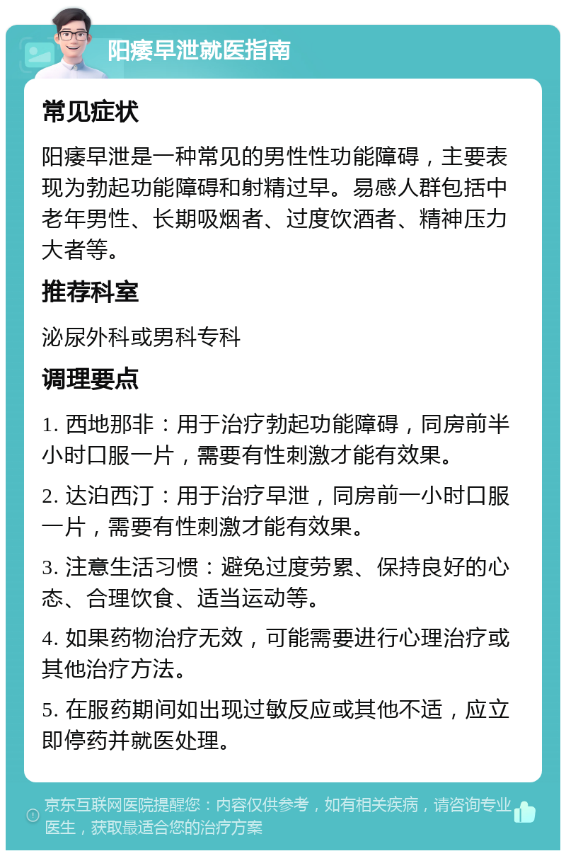 阳痿早泄就医指南 常见症状 阳痿早泄是一种常见的男性性功能障碍，主要表现为勃起功能障碍和射精过早。易感人群包括中老年男性、长期吸烟者、过度饮酒者、精神压力大者等。 推荐科室 泌尿外科或男科专科 调理要点 1. 西地那非：用于治疗勃起功能障碍，同房前半小时口服一片，需要有性刺激才能有效果。 2. 达泊西汀：用于治疗早泄，同房前一小时口服一片，需要有性刺激才能有效果。 3. 注意生活习惯：避免过度劳累、保持良好的心态、合理饮食、适当运动等。 4. 如果药物治疗无效，可能需要进行心理治疗或其他治疗方法。 5. 在服药期间如出现过敏反应或其他不适，应立即停药并就医处理。