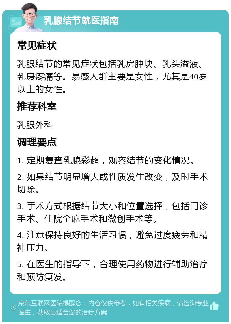 乳腺结节就医指南 常见症状 乳腺结节的常见症状包括乳房肿块、乳头溢液、乳房疼痛等。易感人群主要是女性，尤其是40岁以上的女性。 推荐科室 乳腺外科 调理要点 1. 定期复查乳腺彩超，观察结节的变化情况。 2. 如果结节明显增大或性质发生改变，及时手术切除。 3. 手术方式根据结节大小和位置选择，包括门诊手术、住院全麻手术和微创手术等。 4. 注意保持良好的生活习惯，避免过度疲劳和精神压力。 5. 在医生的指导下，合理使用药物进行辅助治疗和预防复发。