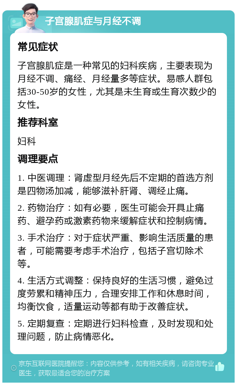 子宫腺肌症与月经不调 常见症状 子宫腺肌症是一种常见的妇科疾病，主要表现为月经不调、痛经、月经量多等症状。易感人群包括30-50岁的女性，尤其是未生育或生育次数少的女性。 推荐科室 妇科 调理要点 1. 中医调理：肾虚型月经先后不定期的首选方剂是四物汤加减，能够滋补肝肾、调经止痛。 2. 药物治疗：如有必要，医生可能会开具止痛药、避孕药或激素药物来缓解症状和控制病情。 3. 手术治疗：对于症状严重、影响生活质量的患者，可能需要考虑手术治疗，包括子宫切除术等。 4. 生活方式调整：保持良好的生活习惯，避免过度劳累和精神压力，合理安排工作和休息时间，均衡饮食，适量运动等都有助于改善症状。 5. 定期复查：定期进行妇科检查，及时发现和处理问题，防止病情恶化。