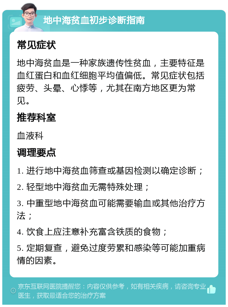 地中海贫血初步诊断指南 常见症状 地中海贫血是一种家族遗传性贫血，主要特征是血红蛋白和血红细胞平均值偏低。常见症状包括疲劳、头晕、心悸等，尤其在南方地区更为常见。 推荐科室 血液科 调理要点 1. 进行地中海贫血筛查或基因检测以确定诊断； 2. 轻型地中海贫血无需特殊处理； 3. 中重型地中海贫血可能需要输血或其他治疗方法； 4. 饮食上应注意补充富含铁质的食物； 5. 定期复查，避免过度劳累和感染等可能加重病情的因素。