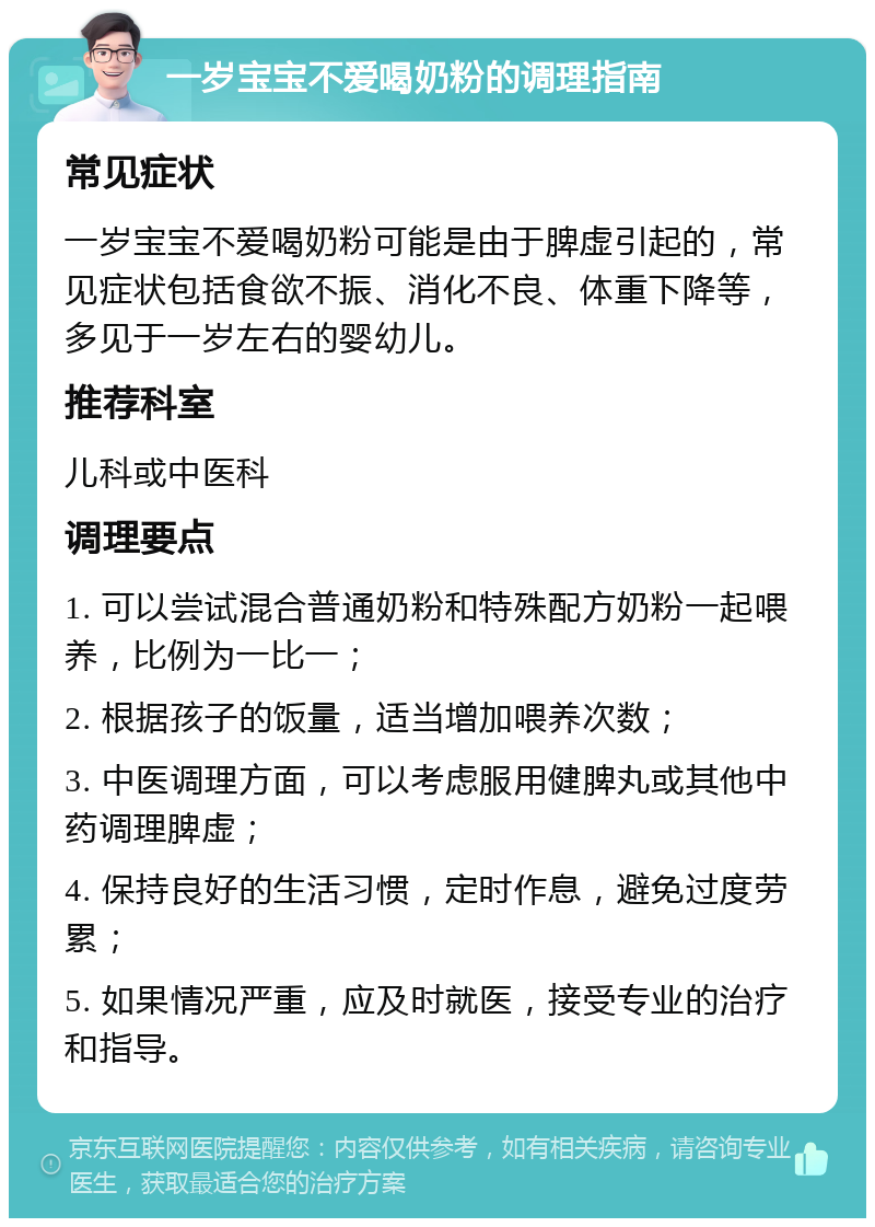 一岁宝宝不爱喝奶粉的调理指南 常见症状 一岁宝宝不爱喝奶粉可能是由于脾虚引起的，常见症状包括食欲不振、消化不良、体重下降等，多见于一岁左右的婴幼儿。 推荐科室 儿科或中医科 调理要点 1. 可以尝试混合普通奶粉和特殊配方奶粉一起喂养，比例为一比一； 2. 根据孩子的饭量，适当增加喂养次数； 3. 中医调理方面，可以考虑服用健脾丸或其他中药调理脾虚； 4. 保持良好的生活习惯，定时作息，避免过度劳累； 5. 如果情况严重，应及时就医，接受专业的治疗和指导。