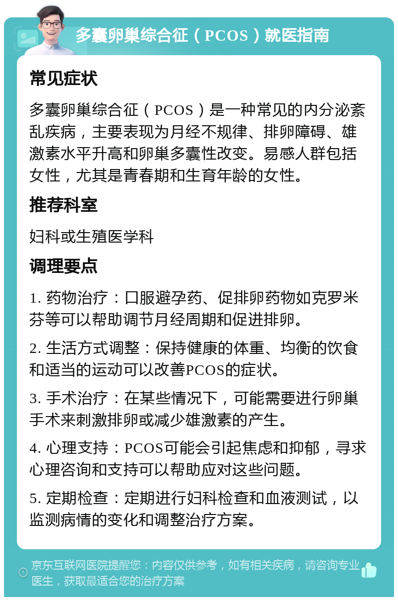 多囊卵巢综合征（PCOS）就医指南 常见症状 多囊卵巢综合征（PCOS）是一种常见的内分泌紊乱疾病，主要表现为月经不规律、排卵障碍、雄激素水平升高和卵巢多囊性改变。易感人群包括女性，尤其是青春期和生育年龄的女性。 推荐科室 妇科或生殖医学科 调理要点 1. 药物治疗：口服避孕药、促排卵药物如克罗米芬等可以帮助调节月经周期和促进排卵。 2. 生活方式调整：保持健康的体重、均衡的饮食和适当的运动可以改善PCOS的症状。 3. 手术治疗：在某些情况下，可能需要进行卵巢手术来刺激排卵或减少雄激素的产生。 4. 心理支持：PCOS可能会引起焦虑和抑郁，寻求心理咨询和支持可以帮助应对这些问题。 5. 定期检查：定期进行妇科检查和血液测试，以监测病情的变化和调整治疗方案。