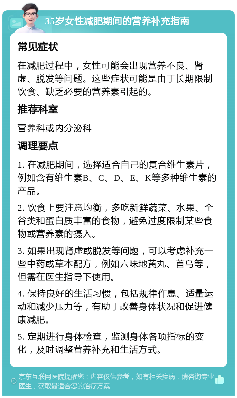 35岁女性减肥期间的营养补充指南 常见症状 在减肥过程中，女性可能会出现营养不良、肾虚、脱发等问题。这些症状可能是由于长期限制饮食、缺乏必要的营养素引起的。 推荐科室 营养科或内分泌科 调理要点 1. 在减肥期间，选择适合自己的复合维生素片，例如含有维生素B、C、D、E、K等多种维生素的产品。 2. 饮食上要注意均衡，多吃新鲜蔬菜、水果、全谷类和蛋白质丰富的食物，避免过度限制某些食物或营养素的摄入。 3. 如果出现肾虚或脱发等问题，可以考虑补充一些中药或草本配方，例如六味地黄丸、首乌等，但需在医生指导下使用。 4. 保持良好的生活习惯，包括规律作息、适量运动和减少压力等，有助于改善身体状况和促进健康减肥。 5. 定期进行身体检查，监测身体各项指标的变化，及时调整营养补充和生活方式。