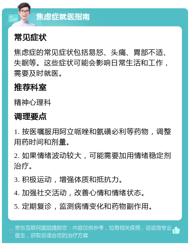 焦虑症就医指南 常见症状 焦虑症的常见症状包括易怒、头痛、胃部不适、失眠等。这些症状可能会影响日常生活和工作，需要及时就医。 推荐科室 精神心理科 调理要点 1. 按医嘱服用阿立哌唑和氨磺必利等药物，调整用药时间和剂量。 2. 如果情绪波动较大，可能需要加用情绪稳定剂治疗。 3. 积极运动，增强体质和抵抗力。 4. 加强社交活动，改善心情和情绪状态。 5. 定期复诊，监测病情变化和药物副作用。