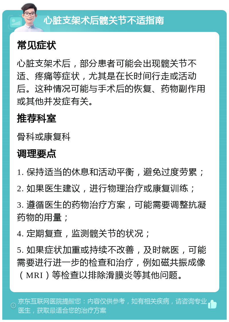 心脏支架术后髋关节不适指南 常见症状 心脏支架术后，部分患者可能会出现髋关节不适、疼痛等症状，尤其是在长时间行走或活动后。这种情况可能与手术后的恢复、药物副作用或其他并发症有关。 推荐科室 骨科或康复科 调理要点 1. 保持适当的休息和活动平衡，避免过度劳累； 2. 如果医生建议，进行物理治疗或康复训练； 3. 遵循医生的药物治疗方案，可能需要调整抗凝药物的用量； 4. 定期复查，监测髋关节的状况； 5. 如果症状加重或持续不改善，及时就医，可能需要进行进一步的检查和治疗，例如磁共振成像（MRI）等检查以排除滑膜炎等其他问题。