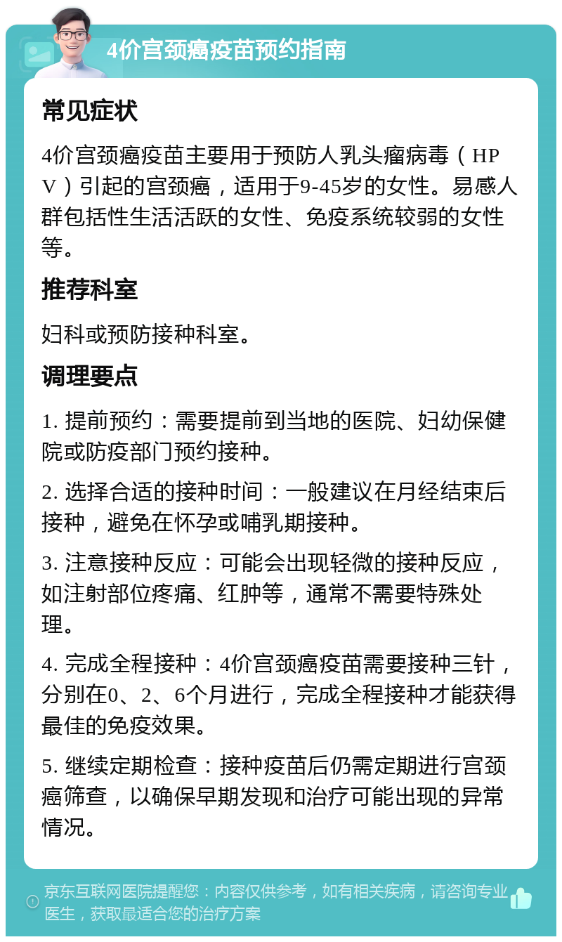 4价宫颈癌疫苗预约指南 常见症状 4价宫颈癌疫苗主要用于预防人乳头瘤病毒（HPV）引起的宫颈癌，适用于9-45岁的女性。易感人群包括性生活活跃的女性、免疫系统较弱的女性等。 推荐科室 妇科或预防接种科室。 调理要点 1. 提前预约：需要提前到当地的医院、妇幼保健院或防疫部门预约接种。 2. 选择合适的接种时间：一般建议在月经结束后接种，避免在怀孕或哺乳期接种。 3. 注意接种反应：可能会出现轻微的接种反应，如注射部位疼痛、红肿等，通常不需要特殊处理。 4. 完成全程接种：4价宫颈癌疫苗需要接种三针，分别在0、2、6个月进行，完成全程接种才能获得最佳的免疫效果。 5. 继续定期检查：接种疫苗后仍需定期进行宫颈癌筛查，以确保早期发现和治疗可能出现的异常情况。