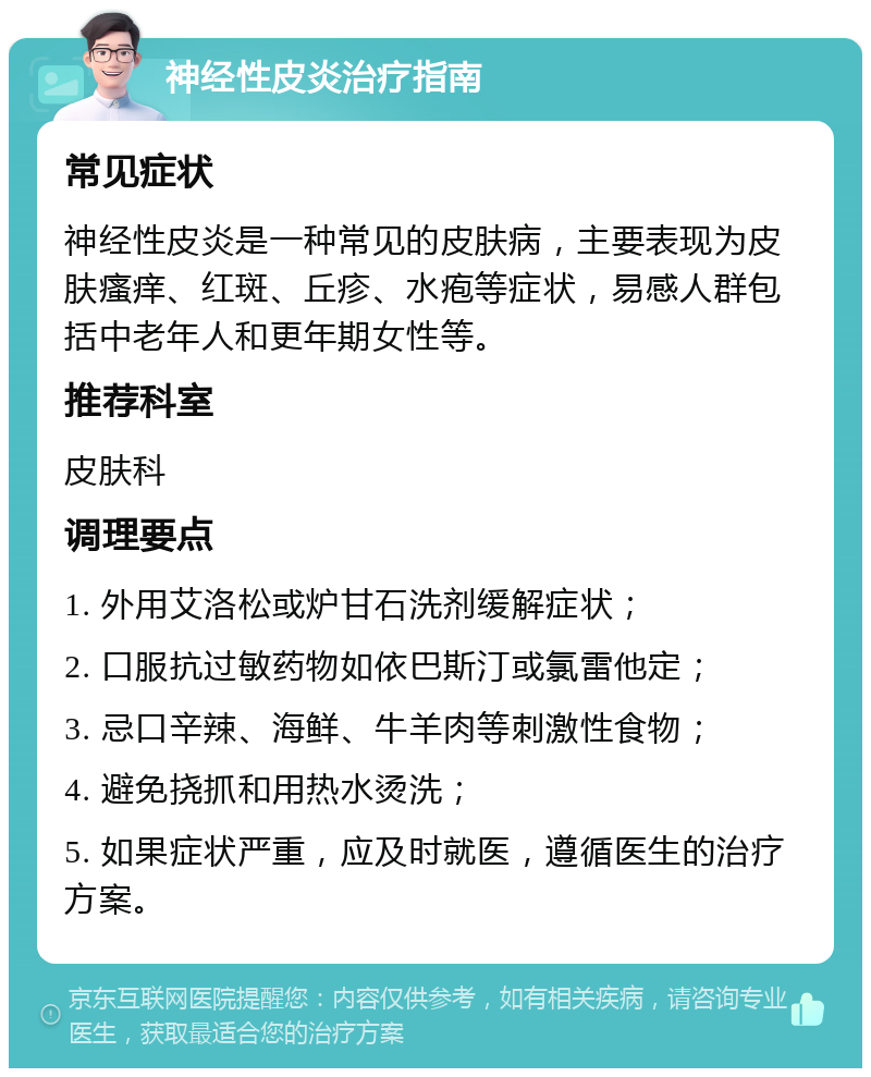 神经性皮炎治疗指南 常见症状 神经性皮炎是一种常见的皮肤病，主要表现为皮肤瘙痒、红斑、丘疹、水疱等症状，易感人群包括中老年人和更年期女性等。 推荐科室 皮肤科 调理要点 1. 外用艾洛松或炉甘石洗剂缓解症状； 2. 口服抗过敏药物如依巴斯汀或氯雷他定； 3. 忌口辛辣、海鲜、牛羊肉等刺激性食物； 4. 避免挠抓和用热水烫洗； 5. 如果症状严重，应及时就医，遵循医生的治疗方案。