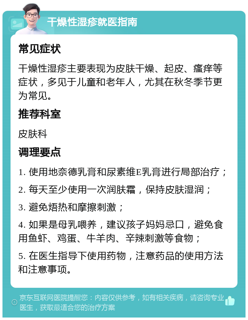 干燥性湿疹就医指南 常见症状 干燥性湿疹主要表现为皮肤干燥、起皮、瘙痒等症状，多见于儿童和老年人，尤其在秋冬季节更为常见。 推荐科室 皮肤科 调理要点 1. 使用地奈德乳膏和尿素维E乳膏进行局部治疗； 2. 每天至少使用一次润肤霜，保持皮肤湿润； 3. 避免焐热和摩擦刺激； 4. 如果是母乳喂养，建议孩子妈妈忌口，避免食用鱼虾、鸡蛋、牛羊肉、辛辣刺激等食物； 5. 在医生指导下使用药物，注意药品的使用方法和注意事项。