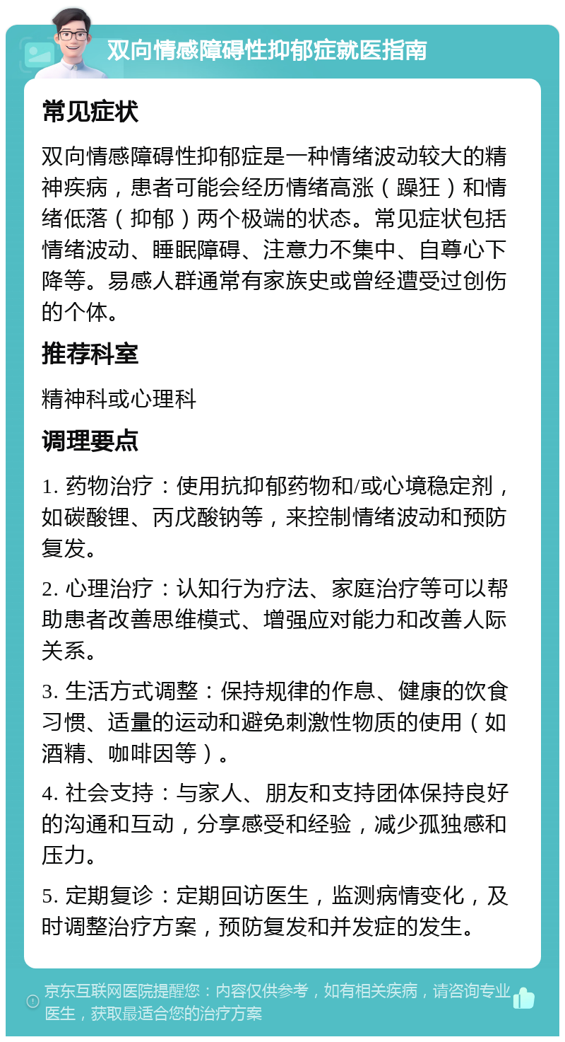 双向情感障碍性抑郁症就医指南 常见症状 双向情感障碍性抑郁症是一种情绪波动较大的精神疾病，患者可能会经历情绪高涨（躁狂）和情绪低落（抑郁）两个极端的状态。常见症状包括情绪波动、睡眠障碍、注意力不集中、自尊心下降等。易感人群通常有家族史或曾经遭受过创伤的个体。 推荐科室 精神科或心理科 调理要点 1. 药物治疗：使用抗抑郁药物和/或心境稳定剂，如碳酸锂、丙戊酸钠等，来控制情绪波动和预防复发。 2. 心理治疗：认知行为疗法、家庭治疗等可以帮助患者改善思维模式、增强应对能力和改善人际关系。 3. 生活方式调整：保持规律的作息、健康的饮食习惯、适量的运动和避免刺激性物质的使用（如酒精、咖啡因等）。 4. 社会支持：与家人、朋友和支持团体保持良好的沟通和互动，分享感受和经验，减少孤独感和压力。 5. 定期复诊：定期回访医生，监测病情变化，及时调整治疗方案，预防复发和并发症的发生。