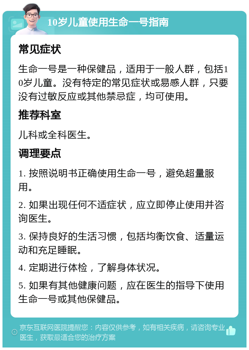 10岁儿童使用生命一号指南 常见症状 生命一号是一种保健品，适用于一般人群，包括10岁儿童。没有特定的常见症状或易感人群，只要没有过敏反应或其他禁忌症，均可使用。 推荐科室 儿科或全科医生。 调理要点 1. 按照说明书正确使用生命一号，避免超量服用。 2. 如果出现任何不适症状，应立即停止使用并咨询医生。 3. 保持良好的生活习惯，包括均衡饮食、适量运动和充足睡眠。 4. 定期进行体检，了解身体状况。 5. 如果有其他健康问题，应在医生的指导下使用生命一号或其他保健品。