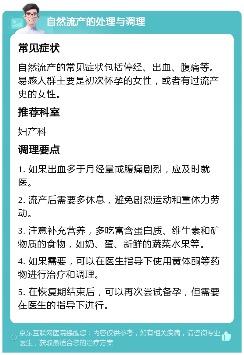 自然流产的处理与调理 常见症状 自然流产的常见症状包括停经、出血、腹痛等。易感人群主要是初次怀孕的女性，或者有过流产史的女性。 推荐科室 妇产科 调理要点 1. 如果出血多于月经量或腹痛剧烈，应及时就医。 2. 流产后需要多休息，避免剧烈运动和重体力劳动。 3. 注意补充营养，多吃富含蛋白质、维生素和矿物质的食物，如奶、蛋、新鲜的蔬菜水果等。 4. 如果需要，可以在医生指导下使用黄体酮等药物进行治疗和调理。 5. 在恢复期结束后，可以再次尝试备孕，但需要在医生的指导下进行。