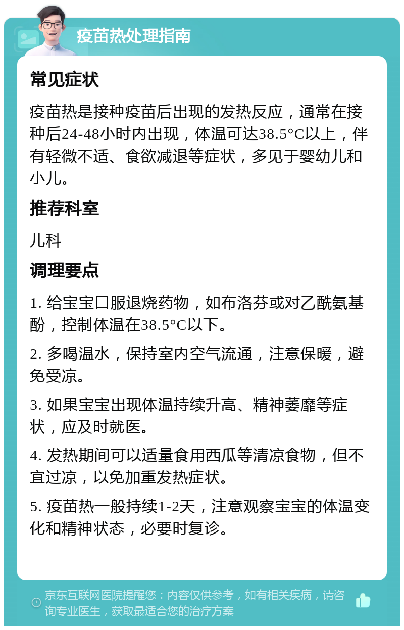 疫苗热处理指南 常见症状 疫苗热是接种疫苗后出现的发热反应，通常在接种后24-48小时内出现，体温可达38.5°C以上，伴有轻微不适、食欲减退等症状，多见于婴幼儿和小儿。 推荐科室 儿科 调理要点 1. 给宝宝口服退烧药物，如布洛芬或对乙酰氨基酚，控制体温在38.5°C以下。 2. 多喝温水，保持室内空气流通，注意保暖，避免受凉。 3. 如果宝宝出现体温持续升高、精神萎靡等症状，应及时就医。 4. 发热期间可以适量食用西瓜等清凉食物，但不宜过凉，以免加重发热症状。 5. 疫苗热一般持续1-2天，注意观察宝宝的体温变化和精神状态，必要时复诊。