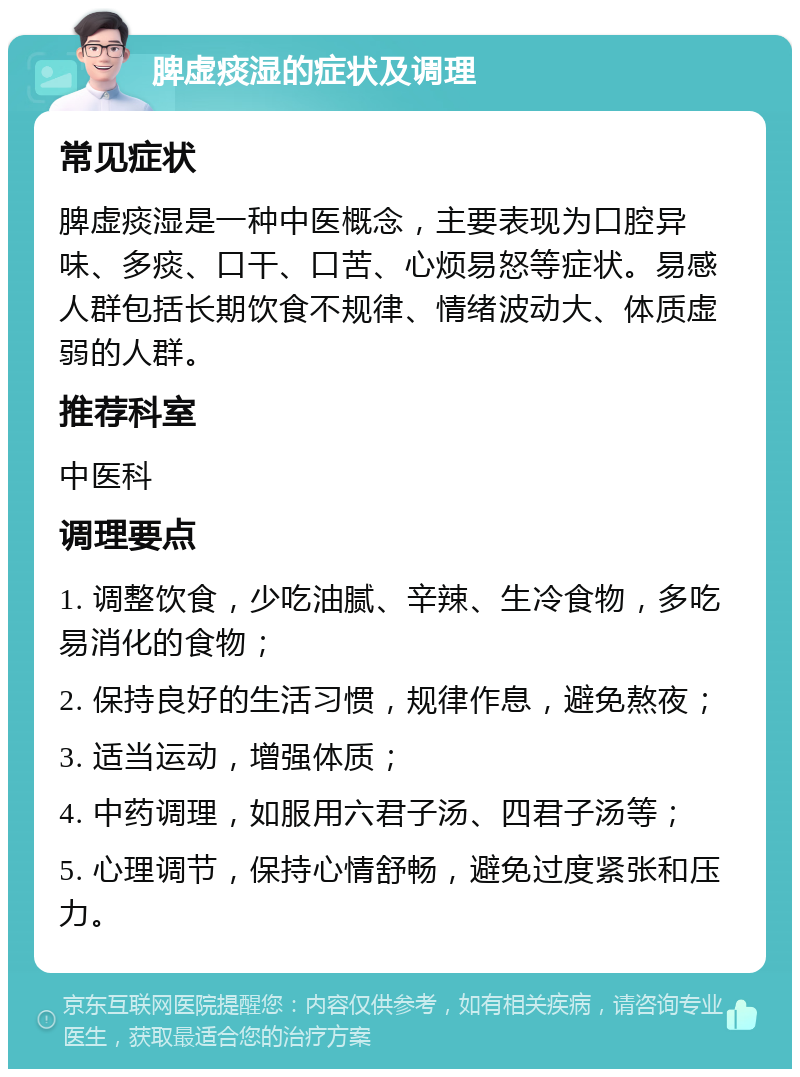 脾虚痰湿的症状及调理 常见症状 脾虚痰湿是一种中医概念，主要表现为口腔异味、多痰、口干、口苦、心烦易怒等症状。易感人群包括长期饮食不规律、情绪波动大、体质虚弱的人群。 推荐科室 中医科 调理要点 1. 调整饮食，少吃油腻、辛辣、生冷食物，多吃易消化的食物； 2. 保持良好的生活习惯，规律作息，避免熬夜； 3. 适当运动，增强体质； 4. 中药调理，如服用六君子汤、四君子汤等； 5. 心理调节，保持心情舒畅，避免过度紧张和压力。