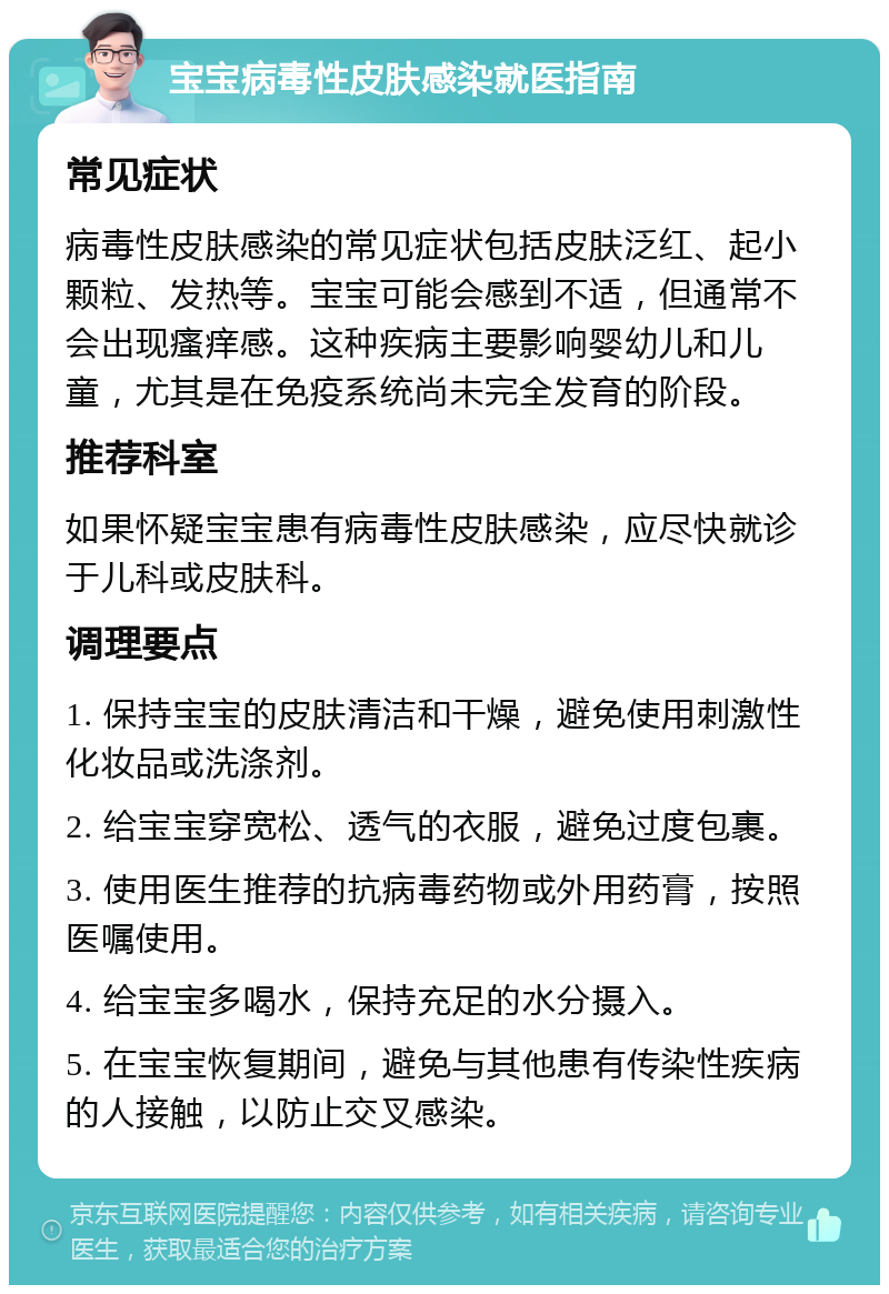 宝宝病毒性皮肤感染就医指南 常见症状 病毒性皮肤感染的常见症状包括皮肤泛红、起小颗粒、发热等。宝宝可能会感到不适，但通常不会出现瘙痒感。这种疾病主要影响婴幼儿和儿童，尤其是在免疫系统尚未完全发育的阶段。 推荐科室 如果怀疑宝宝患有病毒性皮肤感染，应尽快就诊于儿科或皮肤科。 调理要点 1. 保持宝宝的皮肤清洁和干燥，避免使用刺激性化妆品或洗涤剂。 2. 给宝宝穿宽松、透气的衣服，避免过度包裹。 3. 使用医生推荐的抗病毒药物或外用药膏，按照医嘱使用。 4. 给宝宝多喝水，保持充足的水分摄入。 5. 在宝宝恢复期间，避免与其他患有传染性疾病的人接触，以防止交叉感染。