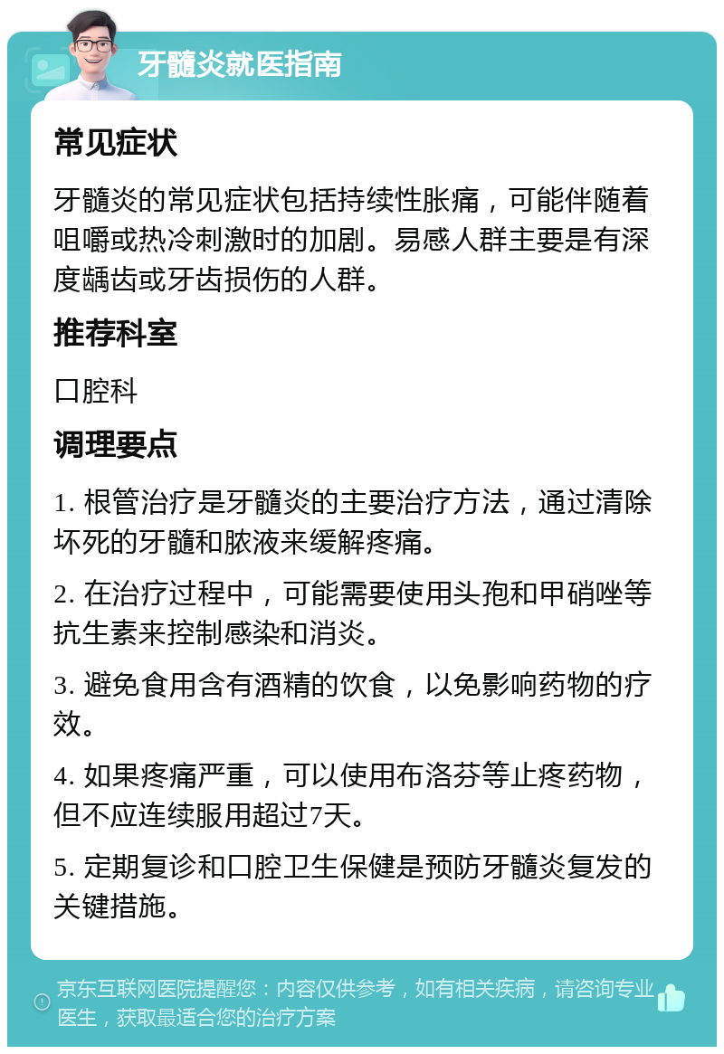 牙髓炎就医指南 常见症状 牙髓炎的常见症状包括持续性胀痛，可能伴随着咀嚼或热冷刺激时的加剧。易感人群主要是有深度龋齿或牙齿损伤的人群。 推荐科室 口腔科 调理要点 1. 根管治疗是牙髓炎的主要治疗方法，通过清除坏死的牙髓和脓液来缓解疼痛。 2. 在治疗过程中，可能需要使用头孢和甲硝唑等抗生素来控制感染和消炎。 3. 避免食用含有酒精的饮食，以免影响药物的疗效。 4. 如果疼痛严重，可以使用布洛芬等止疼药物，但不应连续服用超过7天。 5. 定期复诊和口腔卫生保健是预防牙髓炎复发的关键措施。