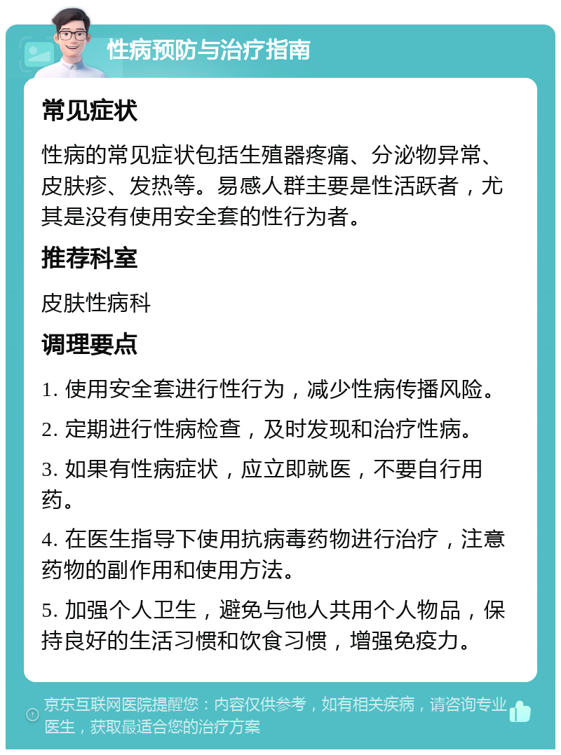 性病预防与治疗指南 常见症状 性病的常见症状包括生殖器疼痛、分泌物异常、皮肤疹、发热等。易感人群主要是性活跃者，尤其是没有使用安全套的性行为者。 推荐科室 皮肤性病科 调理要点 1. 使用安全套进行性行为，减少性病传播风险。 2. 定期进行性病检查，及时发现和治疗性病。 3. 如果有性病症状，应立即就医，不要自行用药。 4. 在医生指导下使用抗病毒药物进行治疗，注意药物的副作用和使用方法。 5. 加强个人卫生，避免与他人共用个人物品，保持良好的生活习惯和饮食习惯，增强免疫力。