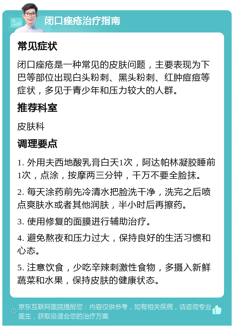 闭口痤疮治疗指南 常见症状 闭口痤疮是一种常见的皮肤问题，主要表现为下巴等部位出现白头粉刺、黑头粉刺、红肿痘痘等症状，多见于青少年和压力较大的人群。 推荐科室 皮肤科 调理要点 1. 外用夫西地酸乳膏白天1次，阿达帕林凝胶睡前1次，点涂，按摩两三分钟，千万不要全脸抹。 2. 每天涂药前先冷清水把脸洗干净，洗完之后喷点爽肤水或者其他润肤，半小时后再擦药。 3. 使用修复的面膜进行辅助治疗。 4. 避免熬夜和压力过大，保持良好的生活习惯和心态。 5. 注意饮食，少吃辛辣刺激性食物，多摄入新鲜蔬菜和水果，保持皮肤的健康状态。