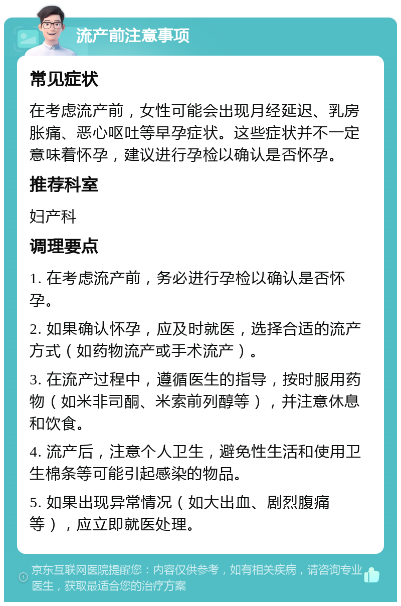 流产前注意事项 常见症状 在考虑流产前，女性可能会出现月经延迟、乳房胀痛、恶心呕吐等早孕症状。这些症状并不一定意味着怀孕，建议进行孕检以确认是否怀孕。 推荐科室 妇产科 调理要点 1. 在考虑流产前，务必进行孕检以确认是否怀孕。 2. 如果确认怀孕，应及时就医，选择合适的流产方式（如药物流产或手术流产）。 3. 在流产过程中，遵循医生的指导，按时服用药物（如米非司酮、米索前列醇等），并注意休息和饮食。 4. 流产后，注意个人卫生，避免性生活和使用卫生棉条等可能引起感染的物品。 5. 如果出现异常情况（如大出血、剧烈腹痛等），应立即就医处理。