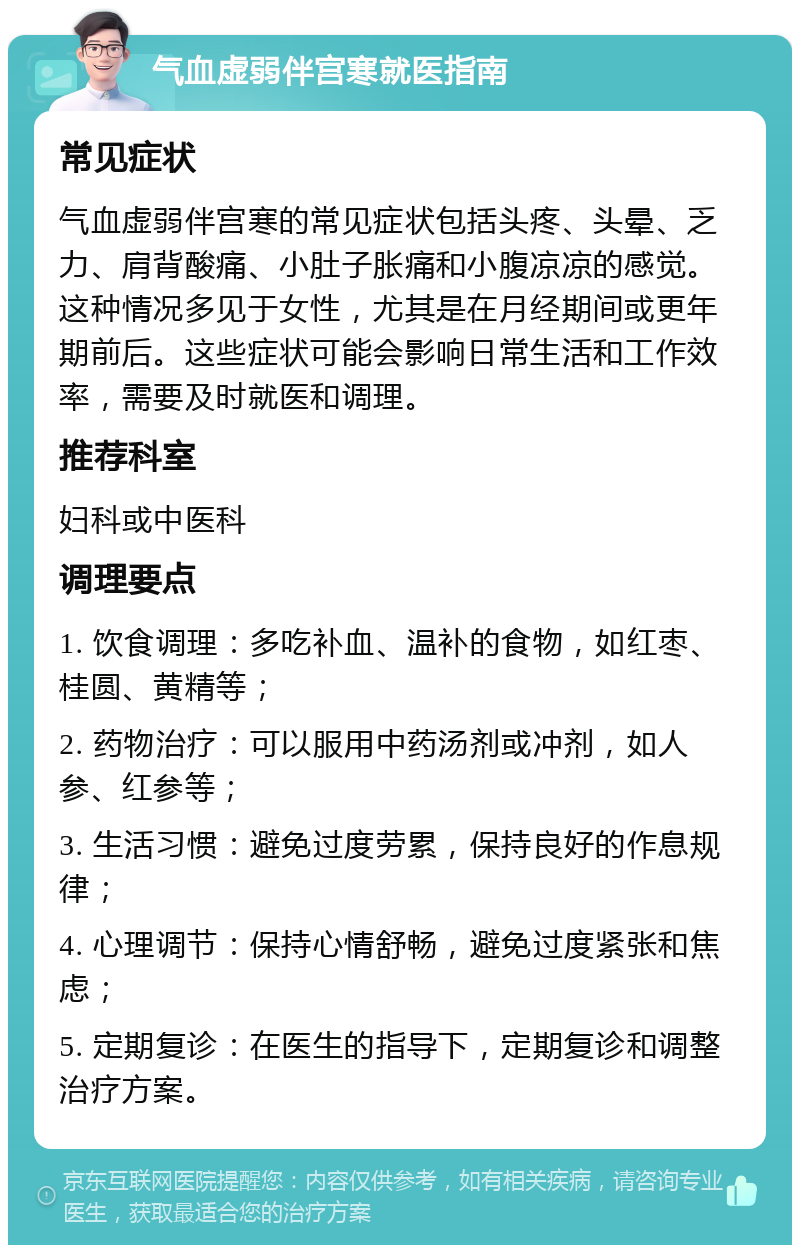 气血虚弱伴宫寒就医指南 常见症状 气血虚弱伴宫寒的常见症状包括头疼、头晕、乏力、肩背酸痛、小肚子胀痛和小腹凉凉的感觉。这种情况多见于女性，尤其是在月经期间或更年期前后。这些症状可能会影响日常生活和工作效率，需要及时就医和调理。 推荐科室 妇科或中医科 调理要点 1. 饮食调理：多吃补血、温补的食物，如红枣、桂圆、黄精等； 2. 药物治疗：可以服用中药汤剂或冲剂，如人参、红参等； 3. 生活习惯：避免过度劳累，保持良好的作息规律； 4. 心理调节：保持心情舒畅，避免过度紧张和焦虑； 5. 定期复诊：在医生的指导下，定期复诊和调整治疗方案。