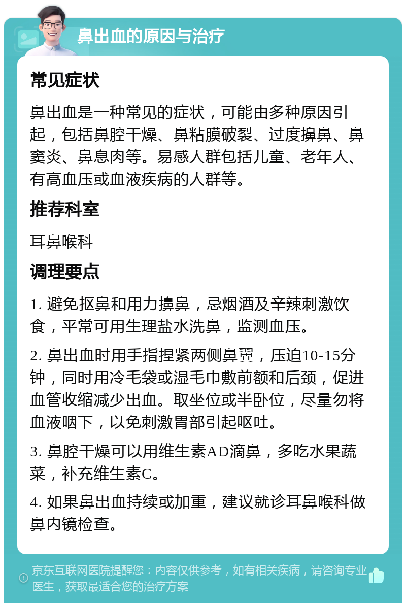 鼻出血的原因与治疗 常见症状 鼻出血是一种常见的症状，可能由多种原因引起，包括鼻腔干燥、鼻粘膜破裂、过度擤鼻、鼻窦炎、鼻息肉等。易感人群包括儿童、老年人、有高血压或血液疾病的人群等。 推荐科室 耳鼻喉科 调理要点 1. 避免抠鼻和用力擤鼻，忌烟酒及辛辣刺激饮食，平常可用生理盐水洗鼻，监测血压。 2. 鼻出血时用手指捏紧两侧鼻翼，压迫10-15分钟，同时用冷毛袋或湿毛巾敷前额和后颈，促进血管收缩减少出血。取坐位或半卧位，尽量勿将血液咽下，以免刺激胃部引起呕吐。 3. 鼻腔干燥可以用维生素AD滴鼻，多吃水果蔬菜，补充维生素C。 4. 如果鼻出血持续或加重，建议就诊耳鼻喉科做鼻内镜检查。