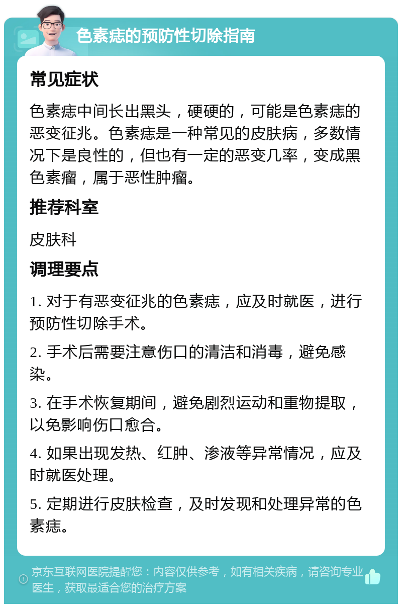 色素痣的预防性切除指南 常见症状 色素痣中间长出黑头，硬硬的，可能是色素痣的恶变征兆。色素痣是一种常见的皮肤病，多数情况下是良性的，但也有一定的恶变几率，变成黑色素瘤，属于恶性肿瘤。 推荐科室 皮肤科 调理要点 1. 对于有恶变征兆的色素痣，应及时就医，进行预防性切除手术。 2. 手术后需要注意伤口的清洁和消毒，避免感染。 3. 在手术恢复期间，避免剧烈运动和重物提取，以免影响伤口愈合。 4. 如果出现发热、红肿、渗液等异常情况，应及时就医处理。 5. 定期进行皮肤检查，及时发现和处理异常的色素痣。