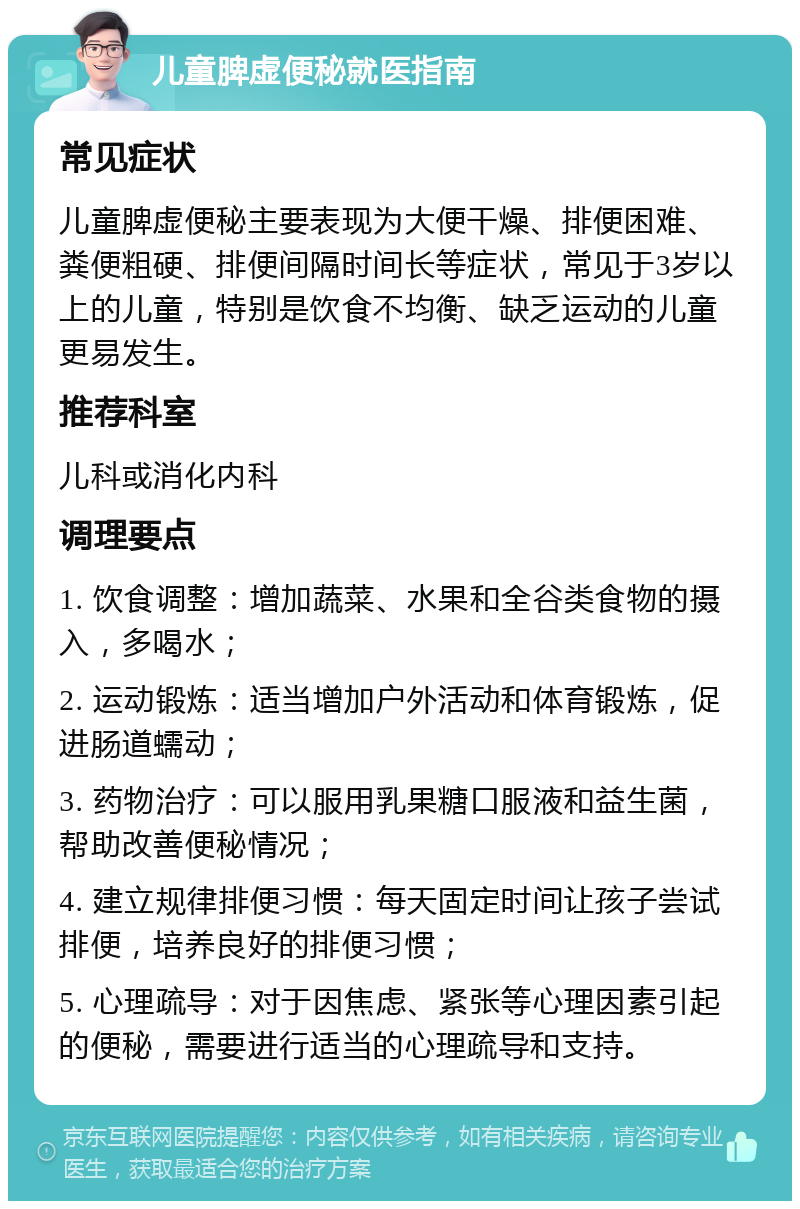 儿童脾虚便秘就医指南 常见症状 儿童脾虚便秘主要表现为大便干燥、排便困难、粪便粗硬、排便间隔时间长等症状，常见于3岁以上的儿童，特别是饮食不均衡、缺乏运动的儿童更易发生。 推荐科室 儿科或消化内科 调理要点 1. 饮食调整：增加蔬菜、水果和全谷类食物的摄入，多喝水； 2. 运动锻炼：适当增加户外活动和体育锻炼，促进肠道蠕动； 3. 药物治疗：可以服用乳果糖口服液和益生菌，帮助改善便秘情况； 4. 建立规律排便习惯：每天固定时间让孩子尝试排便，培养良好的排便习惯； 5. 心理疏导：对于因焦虑、紧张等心理因素引起的便秘，需要进行适当的心理疏导和支持。