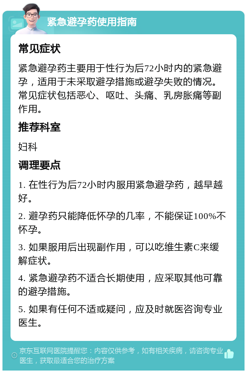 紧急避孕药使用指南 常见症状 紧急避孕药主要用于性行为后72小时内的紧急避孕，适用于未采取避孕措施或避孕失败的情况。常见症状包括恶心、呕吐、头痛、乳房胀痛等副作用。 推荐科室 妇科 调理要点 1. 在性行为后72小时内服用紧急避孕药，越早越好。 2. 避孕药只能降低怀孕的几率，不能保证100%不怀孕。 3. 如果服用后出现副作用，可以吃维生素C来缓解症状。 4. 紧急避孕药不适合长期使用，应采取其他可靠的避孕措施。 5. 如果有任何不适或疑问，应及时就医咨询专业医生。