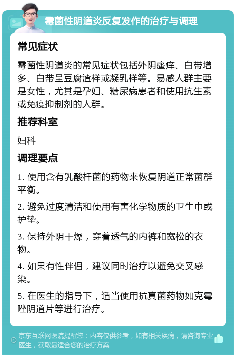 霉菌性阴道炎反复发作的治疗与调理 常见症状 霉菌性阴道炎的常见症状包括外阴瘙痒、白带增多、白带呈豆腐渣样或凝乳样等。易感人群主要是女性，尤其是孕妇、糖尿病患者和使用抗生素或免疫抑制剂的人群。 推荐科室 妇科 调理要点 1. 使用含有乳酸杆菌的药物来恢复阴道正常菌群平衡。 2. 避免过度清洁和使用有害化学物质的卫生巾或护垫。 3. 保持外阴干燥，穿着透气的内裤和宽松的衣物。 4. 如果有性伴侣，建议同时治疗以避免交叉感染。 5. 在医生的指导下，适当使用抗真菌药物如克霉唑阴道片等进行治疗。