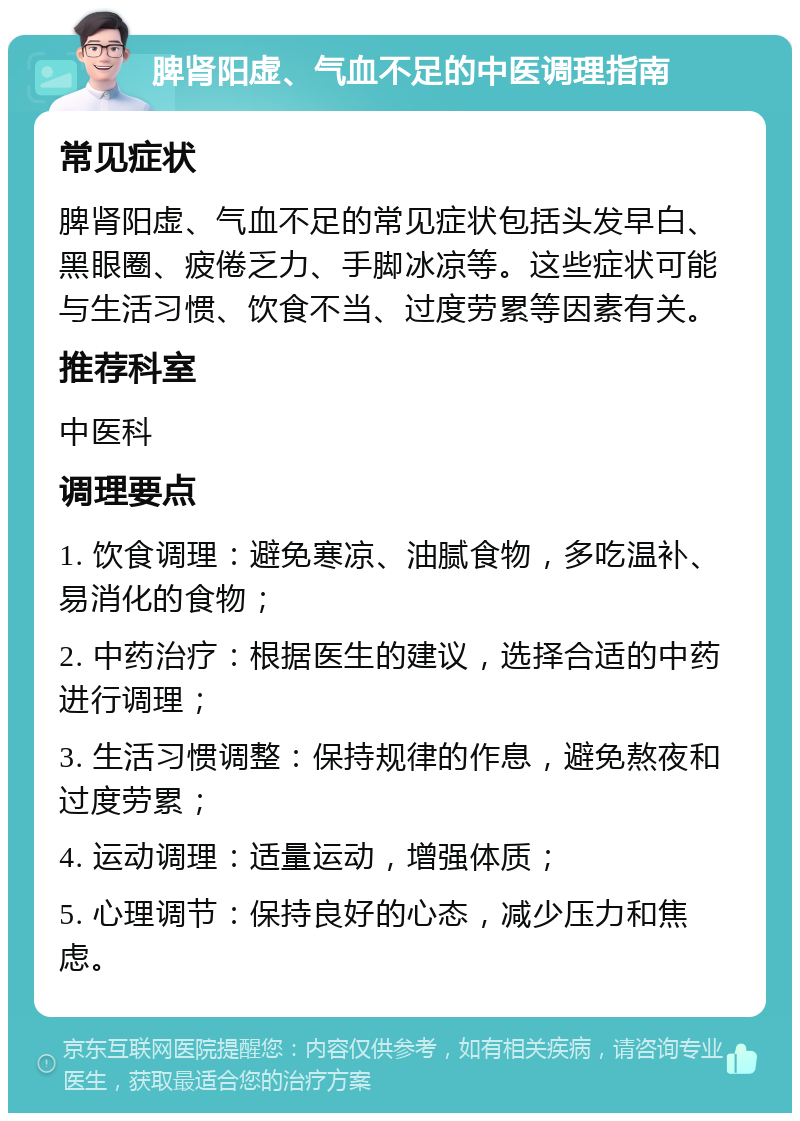 脾肾阳虚、气血不足的中医调理指南 常见症状 脾肾阳虚、气血不足的常见症状包括头发早白、黑眼圈、疲倦乏力、手脚冰凉等。这些症状可能与生活习惯、饮食不当、过度劳累等因素有关。 推荐科室 中医科 调理要点 1. 饮食调理：避免寒凉、油腻食物，多吃温补、易消化的食物； 2. 中药治疗：根据医生的建议，选择合适的中药进行调理； 3. 生活习惯调整：保持规律的作息，避免熬夜和过度劳累； 4. 运动调理：适量运动，增强体质； 5. 心理调节：保持良好的心态，减少压力和焦虑。