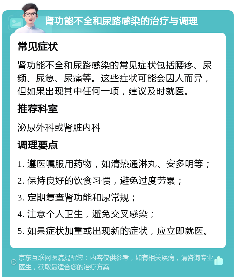 肾功能不全和尿路感染的治疗与调理 常见症状 肾功能不全和尿路感染的常见症状包括腰疼、尿频、尿急、尿痛等。这些症状可能会因人而异，但如果出现其中任何一项，建议及时就医。 推荐科室 泌尿外科或肾脏内科 调理要点 1. 遵医嘱服用药物，如清热通淋丸、安多明等； 2. 保持良好的饮食习惯，避免过度劳累； 3. 定期复查肾功能和尿常规； 4. 注意个人卫生，避免交叉感染； 5. 如果症状加重或出现新的症状，应立即就医。